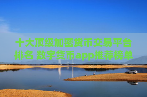 十大顶级加密货币交易平台排名 数字货币app推荐榜单