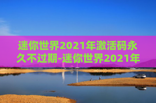 迷你世界2021年激活码永久不过期-迷你世界2021年激活码可复制