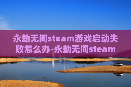 永劫无间steam游戏启动失败怎么办-永劫无间steam游戏启动失败解决方法