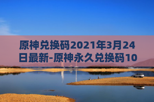 原神兑换码2021年3月24日最新-原神永久兑换码10000原石最新