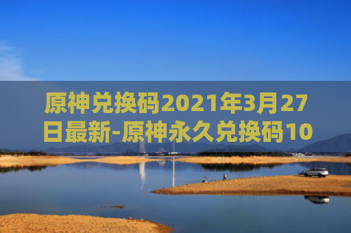 原神兑换码2021年3月27日最新-原神永久兑换码10000原石最新