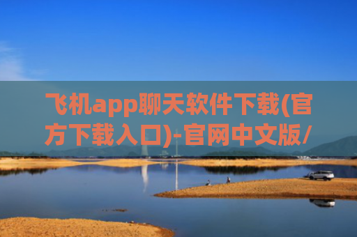 飞机app聊天软件下载(官方下载入口)-官网中文版/安卓版/ios下载入口及问题解决