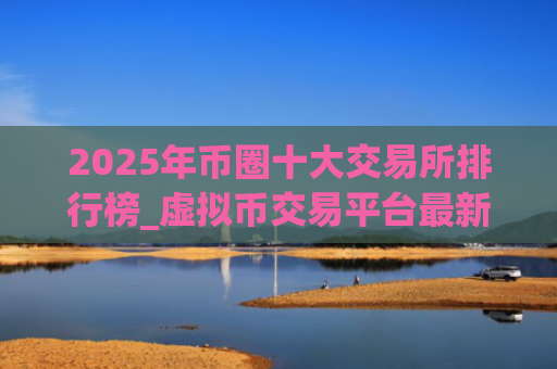 2025年币圈十大交易所排行榜_虚拟币交易平台最新榜单推荐