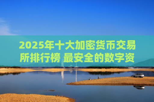 2025年十大加密货币交易所排行榜 最安全的数字资产交易平台推荐