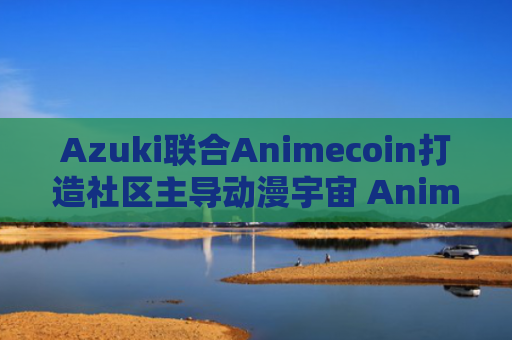 Azuki联合Animecoin打造社区主导动漫宇宙 Animechain引领NFT新纪元