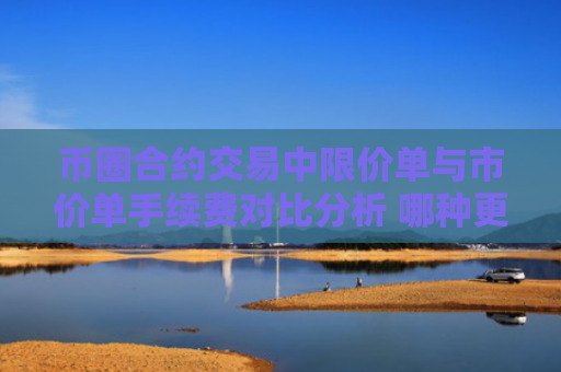 币圈合约交易中限价单与市价单手续费对比分析 哪种更划算？