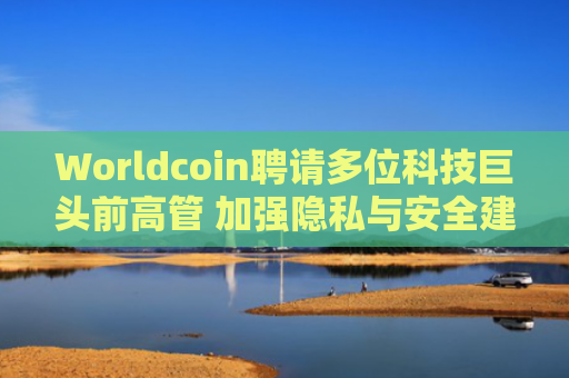 Worldcoin聘请多位科技巨头前高管 加强隐私与安全建设