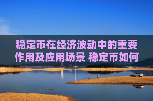 稳定币在经济波动中的重要作用及应用场景 稳定币如何助力全球金融稳定
