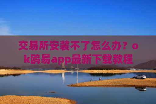 交易所安装不了怎么办？ok鸥易app最新下载教程