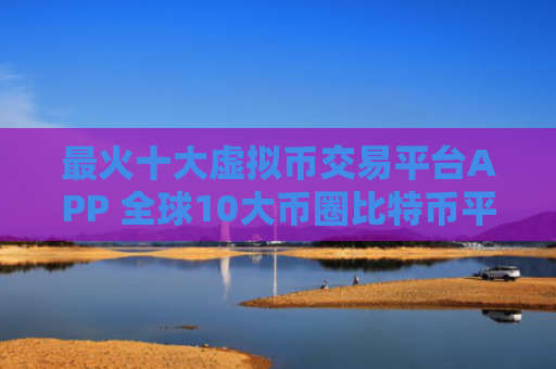 最火十大虚拟币交易平台APP 全球10大币圈比特币平台排名2023