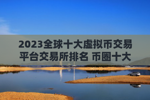 2023全球十大虚拟币交易平台交易所排名 币圈十大比特币平台有哪些