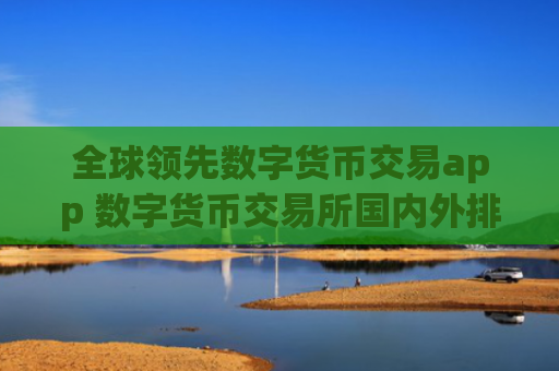 全球领先数字货币交易app 数字货币交易所国内外排行