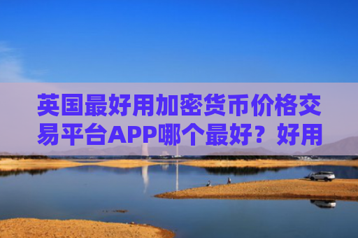 英国最好用加密货币价格交易平台APP哪个最好？好用加密币商城汇总