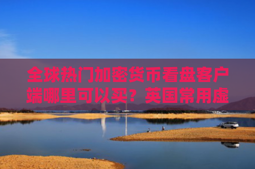 全球热门加密货币看盘客户端哪里可以买？英国常用虚拟货币交易所盘点