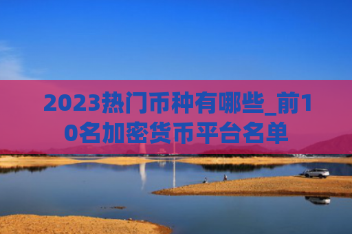 2023热门币种有哪些_前10名加密货币平台名单