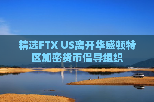 精选FTX US离开华盛顿特区加密货币倡导组织