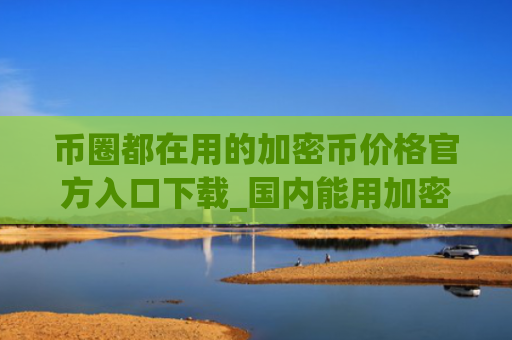 币圈都在用的加密币价格官方入口下载_国内能用加密货币浏览器交易量排名