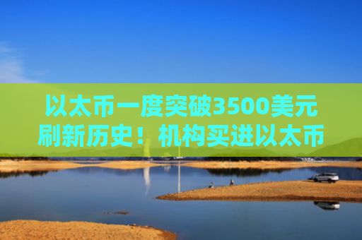 以太币一度突破3500美元刷新历史！机构买进以太币持续加码进场