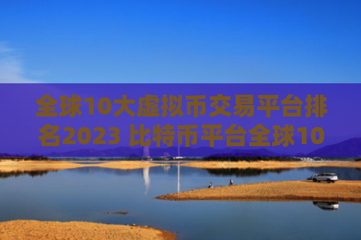 全球10大虚拟币交易平台排名2023 比特币平台全球10大交易所不会被清