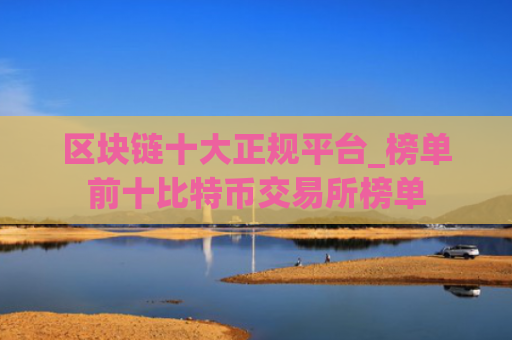 区块链十大正规平台_榜单前十比特币交易所榜单