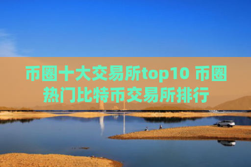 币圈十大交易所top10 币圈热门比特币交易所排行