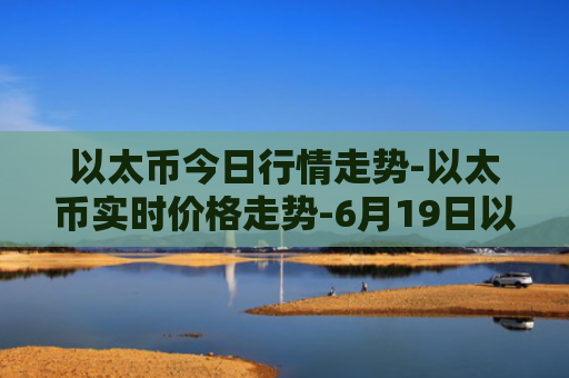 以太币今日行情走势-以太币实时价格走势-6月19日以太币最新价格