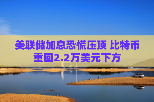美联储加息恐慌压顶 比特币重回2.2万美元下方