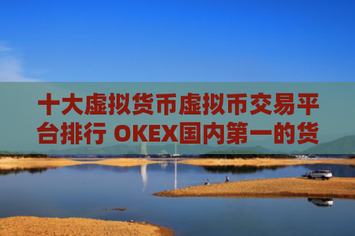 十大虚拟货币虚拟币交易平台排行 OKEX国内第一的货币比特币平台