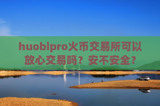 huobipro火币交易所可以放心交易吗？安不安全？