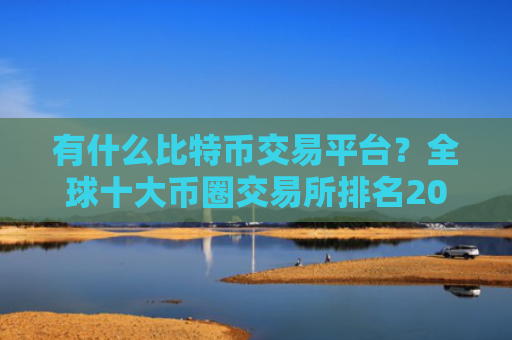 有什么比特币交易平台？全球十大币圈交易所排名2023