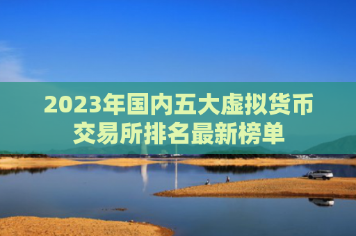 2023年国内五大虚拟货币交易所排名最新榜单