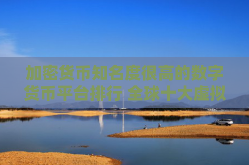 加密货币知名度很高的数字货币平台排行 全球十大虚拟货币数字货币平台排名排行榜前十名