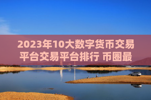 2023年10大数字货币交易平台交易平台排行 币圈最热门的数字货币交易平台