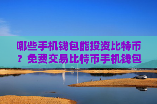 哪些手机钱包能投资比特币？免费交易比特币手机钱包安卓榜单
