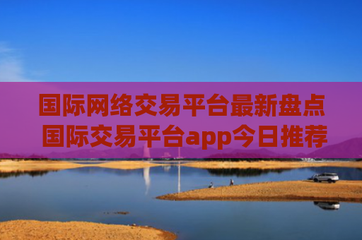 国际网络交易平台最新盘点 国际交易平台app今日推荐