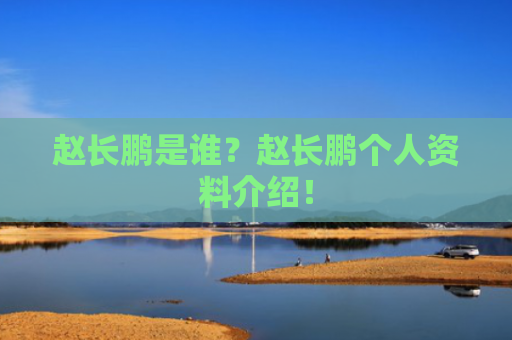 赵长鹏是谁？赵长鹏个人资料介绍！