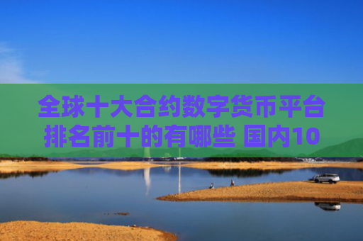 全球十大合约数字货币平台排名前十的有哪些 国内10大正规数字货币平台排名