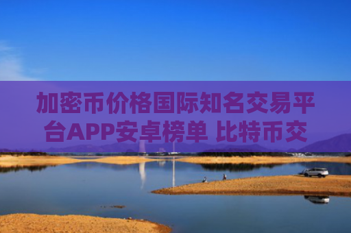 加密币价格国际知名交易平台APP安卓榜单 比特币交易APP实用靠谱三大盘点