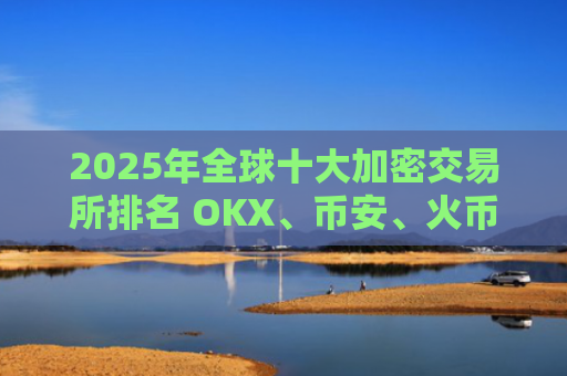 2025年全球十大加密交易所排名 OKX、币安、火币领衔榜单