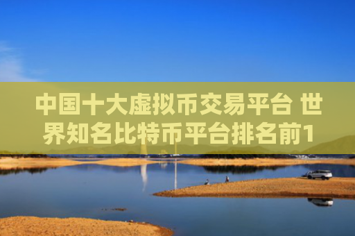 中国十大虚拟币交易平台 世界知名比特币平台排名前10