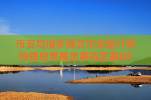 币安与俄罗斯艾尔米塔什博物馆联手推出高档艺品NFT拍卖