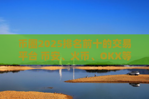 币圈2025排名前十的交易平台 币安、火币、OKX等主流平台优劣势分析