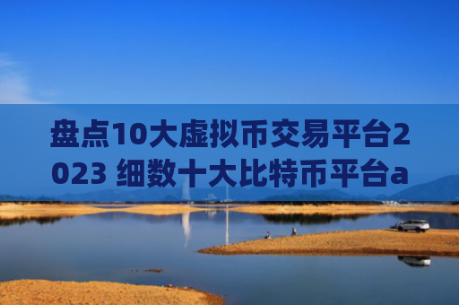 盘点10大虚拟币交易平台2023 细数十大比特币平台app排行榜