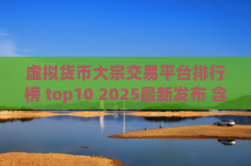 虚拟货币大宗交易平台排行榜 top10 2025最新发布 含合规性与安全性分析