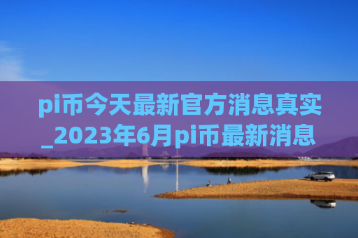 pi币今天最新官方消息真实_2023年6月pi币最新消息动态