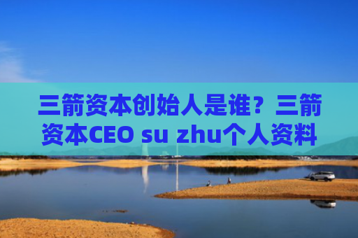 三箭资本创始人是谁？三箭资本CEO su zhu个人资料介绍
