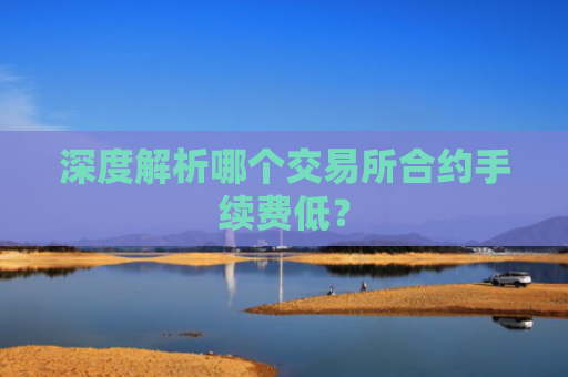 深度解析哪个交易所合约手续费低？