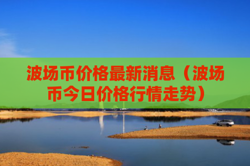 波场币价格最新消息（波场币今日价格行情走势）