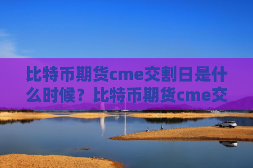 比特币期货cme交割日是什么时候？比特币期货cme交割日介绍