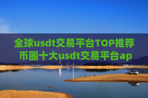 全球usdt交易平台TOP推荐 币圈十大usdt交易平台app大全